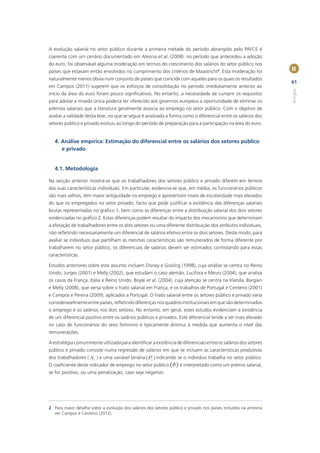 A evolução salarial no setor público durante a primeira metade do período abrangido pelo PAFCE é
coerente com um cenário documentado em Alesina et al. (2008): no período que antecedeu a adoção
do euro, foi observável alguma moderação em termos do crescimento dos salários do setor público nos
países que estavam então envolvidos no cumprimento dos critérios de Maastricht2. Esta moderação foi                II
naturalmente menos óbvia num conjunto de países que coincide com aqueles para os quais os resultados
                                                                                                                   61
em Campos (2011) sugerem que os esforços de consolidação no período imediatamente anterior ao




                                                                                                                   Artigos
início da área do euro foram pouco signiﬁcativos. No entanto, a necessidade de cumprir os requisitos
para adotar a moeda única poderia ter oferecido aos governos europeus a oportunidade de eliminar os
prémios salariais que a literatura geralmente associa ao emprego no setor público. Com o objetivo de
avaliar a validade desta tese, no que se segue é analisada a forma como o diferencial entre os salários dos
setores público e privado evoluiu ao longo do período de preparação para a participação na área do euro.


   4. Análise empírica: Estimação do diferencial entre os salários dos setores público
      e privado


   4.1. Metodologia

Na secção anterior mostra-se que os trabalhadores dos setores público e privado diferem em termos
das suas características individuais. Em particular, evidencia-se que, em média, os funcionários públicos
são mais velhos, têm maior antiguidade no emprego e apresentam níveis de escolaridade mais elevados
do que os empregados no setor privado, facto que pode justiﬁcar a existência das diferenças salariais
brutas representadas no gráﬁco 1, bem como as diferenças entre a distribuição salarial dos dois setores
evidenciadas no gráﬁco 2. Estas diferenças podem resultar do impacto dos mecanismos que determinam
a afetação de trabalhadores entre os dois setores ou uma diferente distribuição dos atributos individuais,
não reﬂetindo necessariamente um diferencial de salários efetivo entre os dois setores. Deste modo, para
avaliar se indivíduos que partilham as mesmas características são remunerados de forma diferente por
trabalharem no setor público, os diferenciais de salários devem ser estimados controlando para essas
características.

Estudos anteriores sobre este assunto incluem Disney e Gosling (1998), cuja análise se centra no Reino
Unido, Jurges (2001) e Melly (2002), que estudam o caso alemão, Lucifora e Meurs (2004), que analisa
os casos da França, Itália e Reino Unido, Boyle et al. (2004), cuja atenção se centra na Irlanda, Bargain
e Melly (2008), que versa sobre o hiato salarial em França, e os trabalhos de Portugal e Centeno (2001)
e Campos e Pereira (2009), aplicados a Portugal. O hiato salarial entre os setores público e privado varia
consideravelmente entre países, reﬂetindo diferenças nos quadros institucionais em que são determinados
o emprego e os salários nos dois setores. No entanto, em geral, estes estudos evidenciam a existência
de um diferencial positivo entre os salários públicos e privados. Este diferencial tende a ser mais elevado
no caso de funcionários do sexo feminino e tipicamente diminui à medida que aumenta o nível das
remunerações.

A estratégia comummente utilizada para identiﬁcar a existência de diferenciais entre os salários dos setores
público e privado consiste numa regressão de salários em que se incluem as características produtivas
dos trabalhadores ( X i ) e uma variável binária (Pi ) indicando se o indivíduo trabalha no setor público.
O coeﬁciente deste indicador de emprego no setor público (d ) é interpretado como um prémio salarial,
se for positivo, ou uma penalização, caso seja negativo:




2 Para maior detalhe sobre a evolução dos salários dos setores público e privado nos países incluídos na amostra
  ver Campos e Centeno (2012).
 
