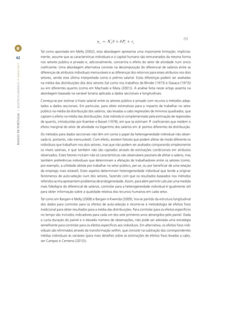 (1)
                                                                                               yi = X i' b + dPi + ei
II
                                                       Tal como apontado em Melly (2002), esta abordagem apresenta uma importante limitação: implicita-
62                                                     mente, assume que as características individuais e o capital humano são remunerados da mesma forma
                                                       nos setores público e privado e, adicionalmente, concentra o efeito do setor de atividade num único
BANCO DE PORTUGAL | BOLETIM ECONÓMICO • Inverno 2011




                                                       coeﬁciente. Uma abordagem alternativa consiste na decomposição do diferencial de salários entre as
                                                       diferenças de atributos individuais mensuráveis e as diferenças dos retornos para esses atributos nos dois
                                                       setores, sendo esta última interpretada como o prémio salarial. Estas diferenças podem ser avaliadas
                                                       na média das distribuições dos dois setores (tal como nos trabalhos de Blinder (1973) e Oaxaca (1973))
                                                       ou em diferentes quantis (como em Machado e Mata (2001)). A análise feita neste artigo assenta na
                                                       abordagem baseada na variável binária aplicada a dados seccionais e longitudinais.

                                                       Começa-se por estimar o hiato salarial entre os setores público e privado com recurso a métodos adap-
                                                       tados a dados seccionais. Em particular, para obter estimativas para o impacto de trabalhar no setor
                                                       público na média da distribuição dos salários, são levadas a cabo regressões de mínimos quadrados, que
                                                       captam o efeito na média das distribuições. Este método é complementado pela estimação de regressões
                                                       de quantis, introduzidas por Koenker e Basset (1978), em que se estimam q coeﬁcientes que medem o
                                                       efeito marginal do setor de atividade no logaritmo dos salários em q pontos diferentes da distribuição.

                                                       Os métodos para dados seccionais não têm em conta o papel da heterogeneidade individual não obser-
                                                       vada (e, portanto, não mensurável). Com efeito, existem fatores que podem afetar de modo diferente os
                                                       indivíduos que trabalham nos dois setores, mas que não podem ser avaliados comparando simplesmente
                                                       os níveis salariais, e que também não são captados através de estimações condicionais em atributos
                                                       observados. Estes fatores incluem não só características não observáveis passíveis de afetar o salário, mas
                                                       também preferências individuais que determinam a afetação de trabalhadores entre os setores (como,
                                                       por exemplo, a utilidade obtida por trabalhar no setor público, per se, ou por beneﬁciar de uma relação
                                                       de emprego mais estável). Estes aspetos determinam heterogeneidade individual que tende a originar
                                                       fenómenos de auto-seleção num dos setores, fazendo com que os resultados baseados nos métodos
                                                       referidos acima apresentem problemas de endogeneidade. Assim, para além permitir calcular uma medida
                                                       mais ﬁdedigna do diferencial de salários, controlar para a heterogeneidade individual é igualmente útil
                                                       para obter informação sobre a qualidade relativa dos recursos humanos em cada setor.

                                                       Tal como em Bargain e Melly (2008) e Bargain e Kwenda (2009), tira-se partido da estrutura longitudinal
                                                       dos dados para controlar para os efeitos de auto-seleção e recorre-se à metodologia de efeitos ﬁxos
                                                       tradicional para obter resultados para a média das distribuições. Para controlar para os efeitos especíﬁcos
                                                       no tempo são incluídos indicadores para cada um dos sete primeiros anos abrangidos pelo painel. Dada
                                                       a curta duração do painel e o elevado número de observações, não pode ser adotada uma estratégia
                                                       semelhante para controlar para os efeitos especíﬁcos aos indivíduos. Em alternativa, os efeitos ﬁxos indi-
                                                       viduais são eliminados através da transformação within, que consiste na subtração das correspondentes
                                                       médias individuais às variáveis (para mais detalhes sobre as estimações de efeitos ﬁxos levadas a cabo,
                                                       ver Campos e Centeno (2012)).
 