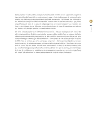 do leque salarial no setor público pode gerar uma diﬁculdade em reter os mais capazes em posições no
topo da distribuição. Este problema pode colocar em causa a eﬁciência da provisão de serviços pelo setor
público, com eventuais consequências na sua qualidade. Ainda assim, é de destacar que a diminuição
dos diferenciais ao longo da distribuição não é tão evidente como em estudos anteriores, o que poderá        II
ser justiﬁcado pelo facto de no presente artigo os prémios serem estimados com base no salário por
                                                                                                             69
hora (i.e. controlando para as diferenças em termos do número de horas de trabalhadas em cada um




                                                                                                             Artigos
dos setores), enquanto em geral são utilizados salários mensais.

Em vários países europeus foram adotadas medidas visando a redução das despesas com pessoal das
administrações públicas. Será interessante avaliar se estas medidas se irão reﬂetir na evolução dos hiatos
salariais entre os setores público e privado ou se, pelo contrário, os esforços de consolidação não serão
acompanhados por uma redução desses diferenciais – como parece ter sido o caso ao longo da década
de 1990. Note-se, contudo, que cortes salariais que comprimem a distribuição salarial podem ser eﬁcazes
do ponto de vista da redução da despesa primária das administrações públicas e dos diferenciais brutos
entre os salários dos dois setores, mas não serão bem-sucedidos na redução de prémios salariais puros
que beneﬁciem categorias especíﬁcas de funcionários públicos. Para que tal aconteça, a implementação
deste tipo de medidas deve ser cuidadosamente pensada e deverá assentar num conhecimento profundo
dos fatores que determinam os diferenciais de salários (ao longo de toda a distribuição).
 