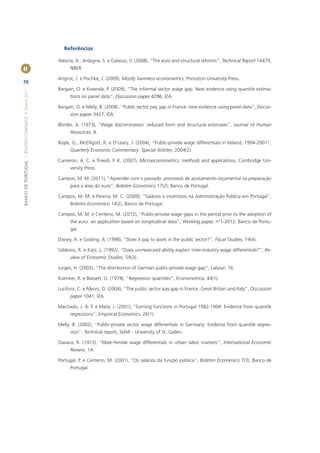 Referências

                                                       Alesina, A., Ardagna, S. e Galasso, V. (2008), “The euro and structural reforms”, Technical Report 14479,
II                                                           NBER.

                                                       Angrist, J. e Pischke, J. (2009), Mostly harmless econometrics, Princeton University Press.
70
                                                       Bargain, O. e Kwenda, P. (2009), “The informal sector wage gap: New evidence using quantile estima-
BANCO DE PORTUGAL | BOLETIM ECONÓMICO • Inverno 2011




                                                             tions on panel data”, Discussion paper 4286, IZA.

                                                       Bargain, O. e Melly, B. (2008), “Public sector pay gap in France: new evidence using panel data”, Discus-
                                                             sion paper 3427, IZA.

                                                       Blinder, A. (1973), “Wage discrimination: reduced form and structural estimates”, Journal of Human
                                                             Resources, 8.

                                                       Boyle, G., McElligott, R. e O’Leary, J. (2004), “Public-private wage differentials in Ireland, 1994-2001”,
                                                             Quarterly Economic Commentary: Special Articles, 2004(2).

                                                       Cameron, A. C. e Trivedi, P. K. (2007), Microeconometrics: methods and applications, Cambridge Uni-
                                                             versity Press.

                                                       Campos, M. M. (2011), “Aprender com o passado: processos de ajustamento orçamental na preparação
                                                             para a área do euro”, Boletim Económico 17(2), Banco de Portugal.

                                                       Campos, M. M. e Pereira, M. C. (2009), “Salários e incentivos na Administração Pública em Portugal”,
                                                             Boletim Económico 14(2), Banco de Portugal.

                                                       Campos, M. M. e Centeno, M. (2012), “Public-private wage gaps in the period prior to the adoption of
                                                             the euro: an application based on longitudinal data”, Working paper, nº1-2012, Banco de Portu-
                                                             gal.

                                                       Disney, R. e Gosling, A. (1998), “Does it pay to work in the public sector?”, Fiscal Studies, 19(4).

                                                       Gibbons, R. e Katz, L. (1992), “Does unmeasured ability explain inter-industry wage differentials?”, Re-
                                                             view of Economic Studies, 59(3).

                                                       Jurges, H. (2002), “The distribution of German public-private wage gap”, Labour, 16.

                                                       Koenker, R. e Bassett, G. (1978), “Regression quantiles”, Econometrica, 44(1).

                                                       Lucifora, C. e Meurs, D. (2004), “The public sector pay gap in France, Great Britain and Italy”, Discussion
                                                             paper 1041, IZA.

                                                       Machado, J. A. F. e Mata, J. (2001), “Earning functions in Portugal 1982-1994: Evidence from quantile
                                                             regressions”, Empirical Economics, 26(1).

                                                       Melly, B. (2002), “Public-private sector wage differentials in Germany: Evidence from quantile regres-
                                                             sion”, Technical report, SIAW - University of St. Gallen.

                                                       Oaxaca, R. (1973), “Male-female wage differentials in urban labor markets”, International Economic
                                                             Review, 14.

                                                       Portugal, P. e Centeno, M. (2001), “Os salários da função pública”, Boletim Económico 7(3), Banco de
                                                             Portugal.
 