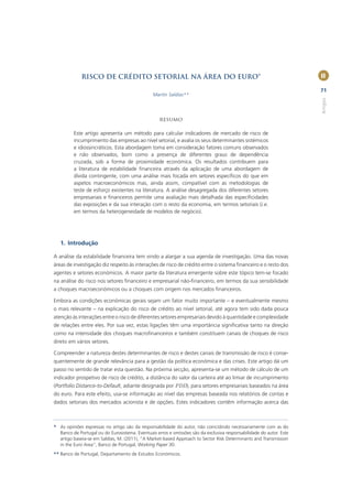 RISCO DE CRÉDITO SETORIAL NA ÁREA DO EURO*                                                              II

                                                                                                                     71
                                                Martín Saldías**




                                                                                                                     Artigos
                                                   RESUMO

         Este artigo apresenta um método para calcular indicadores de mercado de risco de
         incumprimento das empresas ao nível setorial, e avalia os seus determinantes sistémicos
         e idiossincráticos. Esta abordagem toma em consideração fatores comuns observados
         e não observados, bom como a presença de diferentes graus de dependência
         cruzada, sob a forma de proximidade económica. Os resultados contribuem para
         a literatura de estabilidade ﬁnanceira através da aplicação de uma abordagem de
         dívida contingente, com uma análise mais focada em setores especíﬁcos do que em
         aspetos macroeconómicos mas, ainda assim, compatível com as metodologias de
         teste de esforço existentes na literatura. A análise desagregada dos diferentes setores
         empresariais e ﬁnanceiros permite uma avaliação mais detalhada das especiﬁcidades
         das exposições e da sua interação com o resto da economia, em termos setoriais (i.e.
         em termos da heterogeneidade de modelos de negócio).




   1. Introdução

A análise da estabilidade ﬁnanceira tem vindo a alargar a sua agenda de investigação. Uma das novas
áreas de investigação diz respeito às interações de risco de crédito entre o sistema ﬁnanceiro e o resto dos
agentes e setores económicos. A maior parte da literatura emergente sobre este tópico tem-se focado
na análise do risco nos setores ﬁnanceiro e empresarial não-ﬁnanceiro, em termos da sua sensibilidade
a choques macroeconómicos ou a choques com origem nos mercados ﬁnanceiros.

Embora as condições económicas gerais sejam um fator muito importante – e eventualmente mesmo
o mais relevante – na explicação do risco de crédito ao nível setorial, até agora tem sido dada pouca
atenção às interações entre o risco de diferentes setores empresariais devido à quantidade e complexidade
de relações entre eles. Por sua vez, estas ligações têm uma importância signiﬁcativa tanto na direção
como na intensidade dos choques macroﬁnanceiros e também constituem canais de choques de risco
direto em vários setores.

Compreender a natureza destes determinantes de risco e destes canais de transmissão de risco é conse-
quentemente de grande relevância para a gestão da política económica e das crises. Este artigo dá um
passo no sentido de tratar esta questão. Na próxima secção, apresenta-se um método de cálculo de um
indicador prospetivo de risco de crédito, a distância do valor da carteira até ao limiar de incumprimento
(Portfolio Distance-to-Default, adiante designada por PDD), para setores empresariais baseados na área
do euro. Para este efeito, usa-se informação ao nível das empresas baseada nos relatórios de contas e
dados setoriais dos mercados acionista e de opções. Estes indicadores contêm informação acerca das



* As opiniões expressas no artigo são da responsabilidade do autor, não coincidindo necessariamente com as do
  Banco de Portugal ou do Eurosistema. Eventuais erros e omissões são da exclusiva responsabilidade do autor. Este
  artigo baseia-se em Saldías, M. (2011), “A Market-based Approach to Sector Risk Determinants and Transmission
  in the Euro Area”, Banco de Portugal, Working Paper 30.
** Banco de Portugal, Departamento de Estudos Económicos.
 