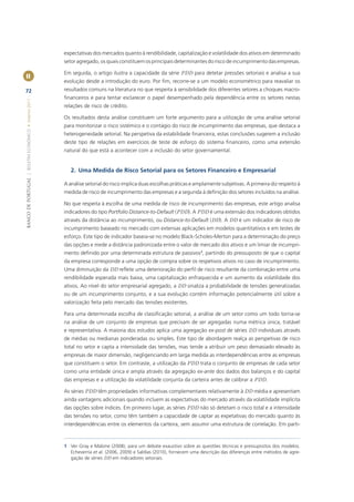 expectativas dos mercados quanto à rendibilidade, capitalização e volatilidade dos ativos em determinado
                                                       setor agregado, os quais constituem os principais determinantes do risco de incumprimento das empresas.

                                                       Em seguida, o artigo ilustra a capacidade da série PDD para detetar pressões setoriais e analisa a sua
II
                                                       evolução desde a introdução do euro. Por ﬁm, recorre-se a um modelo econométrico para reavaliar os
72                                                     resultados comuns na literatura no que respeita à sensibilidade dos diferentes setores a choques macro-
                                                       ﬁnanceiros e para tentar esclarecer o papel desempenhado pela dependência entre os setores nestas
BANCO DE PORTUGAL | BOLETIM ECONÓMICO • Inverno 2011




                                                       relações de risco de crédito.

                                                       Os resultados desta análise constituem um forte argumento para a utilização de uma análise setorial
                                                       para monitorizar o risco sistémico e o contágio do risco de incumprimento das empresas, que destaca a
                                                       heterogeneidade setorial. Na perspetiva da estabilidade ﬁnanceira, estas conclusões sugerem a inclusão
                                                       deste tipo de relações em exercícios de teste de esforço do sistema ﬁnanceiro, como uma extensão
                                                       natural do que está a acontecer com a inclusão do setor governamental.


                                                          2. Uma Medida de Risco Setorial para os Setores Financeiro e Empresarial

                                                       A análise setorial do risco implica duas escolhas práticas e amplamente subjetivas. A primeira diz respeito à
                                                       medida de risco de incumprimento das empresas e a segunda à deﬁnição dos setores incluídos na análise.

                                                       No que respeita à escolha de uma medida de risco de incumprimento das empresas, este artigo analisa
                                                       indicadores do tipo Portfolio Distance-to-Default (PDD). A PDD é uma extensão dos indicadores obtidos
                                                       através da distância ao incumprimento, ou Distance-to-Default (DD). A DD é um indicador de risco de
                                                       incumprimento baseado no mercado com extensas aplicações em modelos quantitativos e em testes de
                                                       esforço. Este tipo de indicador baseia-se no modelo Black-Scholes-Merton para a determinação do preço
                                                       das opções e mede a distância padronizada entre o valor de mercado dos ativos e um limiar de incumpri-
                                                       mento deﬁnido por uma determinada estrutura de passivos1, partindo do pressuposto de que o capital
                                                       da empresa corresponde a uma opção de compra sobre os respetivos ativos no caso de incumprimento.
                                                       Uma diminuição da DD reﬂete uma deterioração do perﬁl de risco resultante da combinação entre uma
                                                       rendibilidade esperada mais baixa, uma capitalização enfraquecida e um aumento da volatilidade dos
                                                       ativos. Ao nível do setor empresarial agregado, a DD sinaliza a probabilidade de tensões generalizadas
                                                       ou de um incumprimento conjunto, e a sua evolução contém informação potencialmente útil sobre a
                                                       valorização feita pelo mercado das tensões existentes.

                                                       Para uma determinada escolha de classiﬁcação setorial, a análise de um setor como um todo torna-se
                                                       na análise de um conjunto de empresas que precisam de ser agregadas numa métrica única, tratável
                                                       e representativa. A maioria dos estudos aplica uma agregação ex-post de séries DD individuais através
                                                       de médias ou medianas ponderadas ou simples. Este tipo de abordagem realça as perspetivas de risco
                                                       total no setor e capta a intensidade das tensões, mas tende a atribuir um peso demasiado elevado às
                                                       empresas de maior dimensão, negligenciando em larga medida as interdependências entre as empresas
                                                       que constituem o setor. Em contraste, a utilização da PDD trata o conjunto de empresas de cada setor
                                                       como uma entidade única e ampla através da agregação ex-ante dos dados dos balanços e do capital
                                                       das empresas e a utilização da volatilidade conjunta da carteira antes de calibrar a PDD.

                                                       As séries PDD têm propriedades informativas complementares relativamente à DD média e apresentam
                                                       ainda vantagens adicionais quando incluem as expectativas do mercado através da volatilidade implícita
                                                       das opções sobre índices. Em primeiro lugar, as séries PDD não só detetam o risco total e a intensidade
                                                       das tensões no setor, como têm também a capacidade de captar as expetativas do mercado quanto às
                                                       interdependências entre os elementos da carteira, sem assumir uma estrutura de correlação. Em parti-



                                                       1 Ver Gray e Malone (2008), para um debate exaustivo sobre as questões técnicas e pressupostos dos modelos.
                                                         Echeverría et al. (2006, 2009) e Saldías (2010), fornecem uma descrição das diferenças entre métodos de agre-
                                                         gação de séries DD em indicadores setoriais.
 