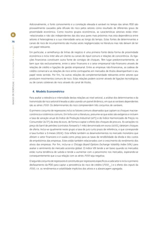Adicionalmente, o forte comovimento e a correlação elevada e variável no tempo das séries PDD são
                                                       provavelmente causados pela difusão do risco pelos setores como resultado de diferentes graus de
                                                       proximidade económica. Como noutros grupos económicos, as características setoriais estão inter-
II                                                     -relacionadas e não são independentes das dos seus pares mais próximos mas esta dependência entre
                                                       setores é heterogénea e a sua intensidade varia ao longo do tempo. Estas fontes de determinantes e
76
                                                       canais de risco de incumprimento são muitas vezes negligenciadas na literatura mas não deixam de ter
BANCO DE PORTUGAL | BOLETIM ECONÓMICO • Inverno 2011




                                                       um papel relevante.

                                                       Em particular, a semelhança de linhas de negócio é uma primeira fonte desta forma de proximidade
                                                       económica e inclui inter alia um cliente ou canais de input comuns e relações de concorrência. As liga-
                                                       ções ﬁnanceiras constituem outra fonte de contágio de choques. Têm lugar predominantemente, se
                                                       bem que não exclusivamente, entre o setor ﬁnanceiro e o setor empresarial não-ﬁnanceiro através de
                                                       relações de crédito e ligações de gestão empresarial. Entre as empresas não-ﬁnanceiras, as cadeias de
                                                       crédito comercial e as relações de risco entre contrapartes em mercados de títulos desempenham o seu
                                                       papel neste sentido. Por ﬁm, há outras relações de complementaridade relevantes entre setores que
                                                       produzem movimentos comuns de risco. Estas relações podem ocorrer através de ligações tecnológicas
                                                       ou de canais colaterais de risco através do canal de títulos.


                                                          4. Modelo Econométrico

                                                       Para avaliar a relevância e intensidade destas relações ao nível setorial, a análise dos determinantes e da
                                                       transmissão de risco setorial é levada a cabo usando um painel dinâmico, em que as variáveis dependentes
                                                       são as séries PDD. Os determinantes do risco compreendem três conjuntos de variáveis.

                                                       O primeiro conjunto de regressores inclui os fatores comuns observados que captam os choques macroe-
                                                       conómicos e sistémicos comuns. Em linha com a literatura, presume-se que estes são exógenos e incluem
                                                       a taxa de variação anual do Índice de Produção Industrial (ΔPIt) e do Índice Harmonizado de Preços no
                                                       Consumidor (ΔCPt) da área do euro, de forma a captar o efeito dos choques de procura. As variações no
                                                       preço do barril de petróleo (contratos forward a 1 mês) denominado em euros (ΔOILt) detetam choques
                                                       de oferta. Inclui-se igualmente neste grupo a taxa de juro curto prazo de referência, e que corresponde
                                                       à taxa Euribor a 3-meses (R3Mt). Esta reﬂete também os desenvolvimentos no mercado monetário que
                                                       afetam o setor ﬁnanceiro e é usada como proxy para as taxas de rendibilidade da dívida e dos custos
                                                       de empréstimos das empresas. Estes estão também relacionados com o crescimento do rendimento dos
                                                       ativos das empresas. Por ﬁm, inclui-se o Chicago Board Options Exchange Volatility Index (VIXt) para
                                                       avaliar o sentimento do mercado acionista global. O índice VIX tende a ser baixo quando os mercados
                                                       estão numa tendência de subida e tende a aumentar com o pessimismo nos mercados, esperando-se
                                                       consequentemente que a sua relação com as séries PDD seja negativa.

                                                       O segundo conjunto de regressores é constituído por regressores especíﬁcos a cada setor e inclui o primeiro
                                                       desfasamento da PDD para captar a persistência do risco de crédito (PDDi,t-1) e o efeito dos inputs da
                                                       PDD, i.e. os rendimentos e volatilidade implícitos dos ativos e a alavancagem agregada.
 