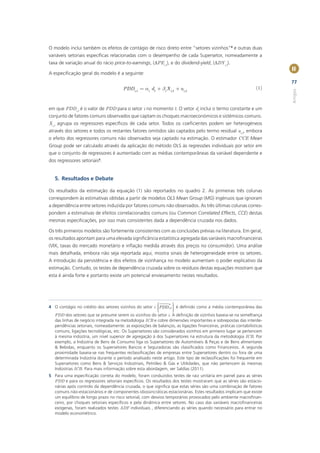 O modelo inclui também os efeitos de contágio de risco direto entre “setores vizinhos”4 e outras duas
variáveis setoriais especíﬁcas relacionadas com o desempenho de cada Supersetor, nomeadamente a
taxa de variação anual do rácio price-to-earnings, (ΔPEi,t), e do dividend-yield, (ΔDYi,t).
                                                                                                                    II
A especiﬁcação geral do modelo é a seguinte:
                                                                                                                    77
                                       PDDi .t = ai dt + bi X i,t + ui,t                                     (1)




                                                                                                                    Artigos
em que PDDi,t é o valor de PDD para o setor i no momento t. O vetor dt inclui o termo constante e um
conjunto de fatores comuns observados que captam os choques macroeconómicos e sistémicos comuns.
Xi,t agrupa os regressores especíﬁcos de cada setor. Todos os coeﬁcientes podem ser heterogéneos
através dos setores e todos os restantes fatores omitidos são captados pelo termo residual ui,t, embora
o efeito dos regressores comuns não observados seja captado na estimação. O estimador CCE Mean
Group pode ser calculado através da aplicação do método OLS às regressões individuais por setor em
que o conjunto de regressores é aumentado com as médias contemporâneas da variável dependente e
dos regressores setoriais5.


   5. Resultados e Debate

Os resultados da estimação da equação (1) são reportados no quadro 2. As primeiras três colunas
correspondem às estimativas obtidas a partir de modelos OLS Mean Group (MG) ingénuos que ignoram
a dependência entre setores induzida por fatores comuns não observados. As três últimas colunas corres-
pondem a estimativas de efeitos correlacionados comuns (ou Common Correlated Effects, CCE) destas
mesmas especiﬁcações, por isso mais consistentes dada a dependência cruzada nos dados.

Os três primeiros modelos são fortemente consistentes com as conclusões prévias na literatura. Em geral,
os resultados apontam para uma elevada signiﬁcância estatística agregada das variáveis macroﬁnanceiras
(VIX, taxas do mercado monetário e inﬂação medida através dos preços no consumidor). Uma análise
mais detalhada, embora não seja reportada aqui, mostra sinais de heterogeneidade entre os setores.
A introdução da persistência e dos efeitos de vizinhança no modelo aumentam o poder explicativo da
estimação. Contudo, os testes de dependência cruzada sobre os resíduos destas equações mostram que
esta é ainda forte e portanto existe um potencial enviesamento nestes resultados.




                                                        æ     n ö
4 O contágio no crédito dos setores vizinhos do setor i çPDD i,t ÷ é deﬁnido como a média contemporânea das
                                                        ç        ÷
                                                                 ÷
                                                        ç
                                                        è        ÷
                                                                 ø
  PDD dos setores que se presume serem os vizinhos do setor i. A deﬁnição de vizinhos baseia-se na semelhança
  das linhas de negócio integrada na metodologia ICB e cobre dimensões importantes e sobrepostas das interde-
  pendências setoriais, nomeadamente: as exposições de balanços, as ligações ﬁnanceiras, práticas contabilísticas
  comuns, ligações tecnológicas, etc. Os Supersetores são considerados vizinhos em primeiro lugar se pertencem
  à mesma indústria, um nível superior de agregação à dos Supersetores na estrutura da metodologia ICB. Por
  exemplo, a Indústria de Bens de Consumo liga os Supersetores de Automóveis & Peças e de Bens alimentares
  & Bebidas, enquanto os Supersetores Bancos e Seguradoras são classiﬁcados como Financeiros. A segunda
  proximidade baseia-se nas frequentes reclassiﬁcações de empresas entre Supersetores dentro ou fora de uma
  determinada Indústria durante o período analisado neste artigo. Este tipo de reclassiﬁcações foi frequente em
  Supersetores como Bens & Serviços Industriais, Petróleo & Gás e Utilidades, que não pertencem às mesmas
  Indústrias ICB. Para mais informação sobre esta abordagem, ver Saldías (2011).
5 Para uma especiﬁcação correta do modelo, foram conduzidos testes de raiz unitária em painel para as séries
  PDD e para os regressores setoriais especíﬁcos. Os resultados dos testes mostraram que as séries são estacio-
  nárias após controlo da dependência cruzada, o que signiﬁca que estas séries são uma combinação de fatores
  comuns não-estacionários e de componentes idiossincráticas estacionárias. Estes resultados implicam que existe
  um equilíbrio de longo prazo no risco setorial, com desvios temporários provocados pelo ambiente macroﬁnan-
  ceiro, por choques setoriais especíﬁcos e pela dinâmica entre setores. No caso das variáveis macroﬁnanceiras
  exógenas, foram realizados testes ADF individuais , diferenciando as séries quando necessário para entrar no
  modelo econométrico.
 