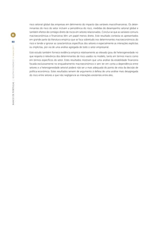 risco setorial global das empresas em detrimento do impacto das variáveis macroﬁnanceiras. Os deter-
                                                       minantes do risco do setor incluem a persistência do risco, medidas do desempenho setorial global e
                                                       também efeitos de contágio direto de riscos em setores relacionados. Conclui-se que as variáveis comuns
II                                                     macroeconómicas e ﬁnanceiras têm um papel menos direto. Este resultado contesta os apresentados
                                                       em grande parte da literatura empírica que se foca sobretudo nos determinantes macroeconómicos do
80
                                                       risco e tende a ignorar as características especíﬁcas dos setores e especialmente as interações explícitas
BANCO DE PORTUGAL | BOLETIM ECONÓMICO • Inverno 2011




                                                       ou implícitas, por via de uma análise agregada de todo o setor empresarial.

                                                       Este estudo também fornece evidência empírica relativamente ao elevado grau de heterogeneidade no
                                                       que respeita à relevância dos determinantes de risco usados no modelo, tanto em termos macro como
                                                       em termos especíﬁcos do setor. Estes resultados mostram que uma análise da estabilidade ﬁnanceira
                                                       focada exclusivamente no enquadramento macroeconómico e sem ter em conta a dependência entre
                                                       setores e a heterogeneidade setorial poderá não ser a mais adequada do ponto de vista da decisão de
                                                       política económica. Estes resultados servem de argumento à defesa de uma análise mais desagregada
                                                       do risco entre setores e que não negligencie as interações existentes entre eles.
 