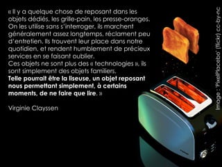 Image : 'PixelPlacebo' (flickr) cc-by-nc
« Il y a quelque chose de reposant dans les
objets dédiés, les grille-pain, les presse-oranges.
On les utilise sans s’interroger, ils marchent
généralement assez longtemps, réclament peu
d’entretien. Ils trouvent leur place dans notre
quotidien, et rendent humblement de précieux
services en se faisant oublier.
Ces objets ne sont plus des « technologies », ils
sont simplement des objets familiers.
Telle pourrait être la liseuse, un objet reposant
nous permettant simplement, à certains
moments, de ne faire que lire. »

Virginie Clayssen
 