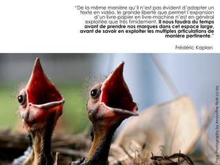 “De la même manière qu’il n’est pas évident d’adapter un
  texte en vidéo, le grande liberté que permet l’expansion
        d’un livre-papier en livre-machine n’est en général
    exploitée que très timidement. Il nous faudra du temps
    avant de prendre nos marques dans cet espace large,
  avant de savoir en exploiter les multiples articulations de
                                       manière pertinente.”

                                            Frédéric Kaplan




                                                                Faux Photography by Andyofne flickr cc-by
 