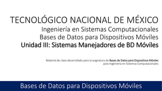 TECNOLÓGICO NACIONAL DE MÉXICO
Ingeniería en Sistemas Computacionales
Bases de Datos para Dispositivos Móviles
Unidad III: Sistemas Manejadores de BD Móviles
 
