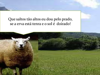 Que saltos tão altos eu dou pelo prado,
se a erva está tenra e o sol é doirado!

 