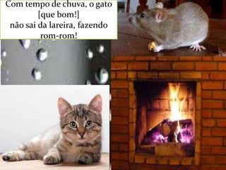 Com tempo de chuva, o gato
[que bom!]
não sai da lareira, fazendo
rom-rom!

 