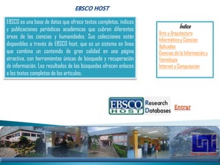 EBSCO es una base de datos que ofrece textos completos, índices
y publicaciones periódicas académicas que cubren diferentes                  Índice
                                                                  Arte y Arquitectura
áreas de las ciencias y humanidades. Sus colecciones están
                                                                  Informática y Ciencias
disponibles a través de EBSCO host, que es un sistema en línea    Aplicadas
que combina un contenido de gran calidad en una página            Ciencias de la Información y
atractiva, con herramientas únicas de búsqueda y recuperación     Tecnología
de información. Los resultados de las búsquedas ofrecen enlaces   Internet y Computación
a los textos completos de los artículos.
 