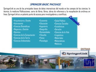 SpringerLink es una de las principales bases de datos interactivas del mundo en los campos de las ciencias, la
técnica, la medicina Publicaciones, serie de libros, libros, obras de referencia y la recopilación de archivos en
línea. SpringerLink es un potente punto de acceso para investigadores y científicos.

            •Arquitectura y Diseño            •Economía           •Salud Pública
            •Astronomía                       •Educación          •Ciencias Sociales
            •Ciencias Biomédicas              •Ingeniería         •Estadísticas
            •Negocios y Gestión               •Geografía          •Derecho
            •Química                          •Humanidades        •Ciencias de la Vida
            •Ciencias de la Computación       •Filosofía          •Lingüística
            •Ciencias de la Tierra            •Física             •Materiales
            •Ciencias Ambientales             •Psicología         •Matemáticas
                                                                  •Medicina
 