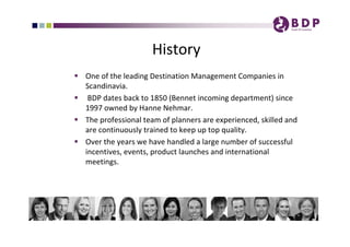 History 
 One of the leading Destination Management Companies in 
  Scandinavia. 
 BDP dates back to 1850 (Bennet incoming department) since 
  1997 owned by Hanne Nehmar.
 The professional team of planners are experienced, skilled and 
  are continuously trained to keep up top quality. 
 Over the years we have handled a large number of successful 
  incentives, events, product launches and international 
  meetings. 
 