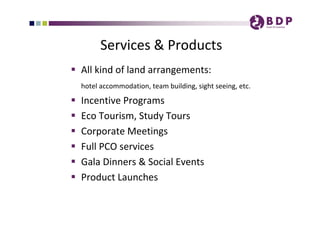 Services & Products
 All kind of land arrangements: 
    hotel accommodation, team building, sight seeing, etc. 

   Incentive Programs
   Eco Tourism, Study Tours
   Corporate Meetings 
   Full PCO services  
   Gala Dinners & Social Events
   Product Launches 
 