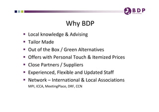 Why BDP 
   Local knowledge & Advising 
   Tailor Made 
   Out of the Box / Green Alternatives 
   Offers with Personal Touch & Itemized Prices 
   Close Partners / Suppliers 
   Experienced, Flexible and Updated Staff  
   Network – International & Local Associations
    MPI, ICCA, MeetingPlace, DRF, CCN 
 