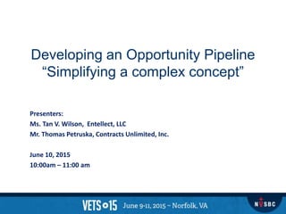 Developing an Opportunity Pipeline
“Simplifying a complex concept”
Presenters:
Ms. Tan V. Wilson, Entellect, LLC
Mr. Thomas Petruska, Contracts Unlimited, Inc.
June 10, 2015
10:00am – 11:00 am
 