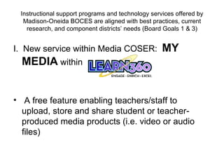 Instructional support programs and technology services offered by Madison-Oneida BOCES are aligned with best practices, current research, and component districts’ needs (Board Goals 1 & 3) I.  New service within Media COSER:  MY MEDIA  within   A free feature enabling teachers/staff to upload, store and share student or teacher-produced media products (i.e. video or audio files) 