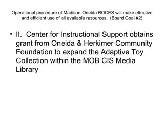 Operational procedure of Madison-Oneida BOCES will make effective and efficient use of all available resources.  (Board Goal #2) II.  Center for Instructional Support obtains grant from Oneida & Herkimer Community Foundation to expand the Adaptive Toy Collection within the MOB CIS Media Library 