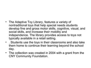 The Adaptive Toy Library, features a variety of nontraditional toys that help special needs students develop fine and gross motor skills, cognitive, visual, and social skills, and increase their mobility and independence. The library provides access to toys not typically available in a retail setting.  . Students use the toys in their classrooms and also take them home to continue their learning beyond the school day.  The collection was created in 2004 with a grant from the CNY Community Foundation.  