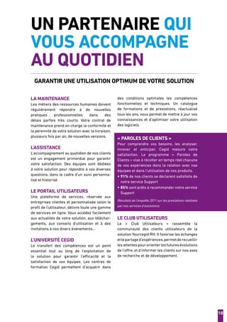 10
UN PARTENAIRE QUI
VOUS ACCOMPAGNE
AU QUOTIDIEN
Garantir une utilisation optimum de votre solution
La maintenance
Les métiers des ressources humaines doivent
régulièrement répondre à de nouvelles
pratiques professionnelles dans des
délais parfois très courts. Votre contrat de
maintenance prend en charge la conformité et
la pérennité de votre solution avec la livraison,
plusieurs fois par an, de nouvelles versions.
l’assistance
L’accompagnement au quotidien de nos clients
est un engagement primordial pour garantir
votre satisfaction. Des équipes sont dédiées
à votre solution pour répondre à vos diverses
questions, dans le cadre d’un suivi personna-
lisé et historisé.
le portail utilisateurs
Une plateforme de services, réservée aux
entreprises clientes et personnalisée selon le
profil de l’utilisateur, délivre toute une gamme
de services en ligne. Vous accédez facilement
aux actualités de votre solution, aux téléchar-
gements, aux conseils d’utilisation et à des
invitations à nos divers évènements...
L’université Cegid
Le transfert des compétences est un point
essentiel tout au long de l’exploitation de
la solution pour garantir l’efficacité et la
satisfaction de vos équipes. Les centres de
formation Cegid permettent d’acquérir dans
des conditions optimales les compétences
fonctionnelles et techniques. Un catalogue
de formations et de prestations, réactualisé
tous les ans, vous permet de mettre à jour vos
connaissances et d’optimiser votre utilisation
des logiciels.
« paroles de clients »
Pour comprendre vos besoins, les analyser,
innover et anticiper, Cegid mesure votre
satisfaction. Le programme «  Paroles de
Clients » vise à récolter en temps réel chacune
de vos expériences dans la relation avec nos
équipes et dans l’utilisation de nos produits.
• 91% de nos clients se déclarent satisfaits de
notre service Support
• 85% sont prêts à recommander notre service
Support
Résultats de l’enquête 2011 sur les prestations réalisées
par nos services d’assistance.
le CLUB UTILISATEURS
Le «  Club Utilisateurs  » rassemble la
communauté des clients utilisateurs de la
solution Yourcegid RH. Il favorise les échanges
etlepartaged’expériences,permetderecueillir
lesattentespourorienterlesfuturesévolutions
de l’offre, et d’informer les clients sur nos axes
de recherche et de développement.
 