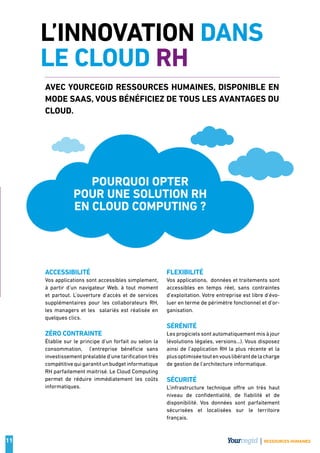 11
L’INNOVATION DANS
LE CLOUD RH
Accessibilité
Vos applications sont accessibles simplement,
à partir d’un navigateur Web, à tout moment
et partout. L’ouverture d’accès et de services
supplémentaires pour les collaborateurs RH,
les managers et les  salariés est réalisée en
quelques clics.
Zéro contrainte
Établie sur le principe d’un forfait ou selon la
consommation,   l’entreprise bénéficie sans
investissement préalable d’une tarification très
compétitivequigarantitunbudgetinformatique
RH parfaitement maitrisé. Le Cloud Computing
permet de réduire immédiatement les coûts
informatiques.
Flexibilité
Vos applications,  données et traitements sont
accessibles en temps réel, sans contraintes
d’exploitation. Votre entreprise est libre d’évo-
luer en terme de périmètre fonctionnel et d’or-
ganisation.
Sérénité
Les progiciels sont automatiquement mis à jour
(évolutions légales, versions…). Vous disposez
ainsi de l’application RH la plus récente et la
plusoptimiséetoutenvouslibérant delacharge
de gestion de l’architecture informatique.
Sécurité
L’infrastructure technique offre un très haut
niveau de confidentialité, de fiabilité et de
disponibilité. Vos données sont parfaitement
sécurisées et localisées sur le territoire
français.
Avec Yourcegid Ressources Humaines, disponible en
mode SaaS, vous bénéficiez de tous les avantages du
Cloud.
Pourquoi opter
pour une solution RH
en cloud computing ?
RESSOURCES HUMAINES
 