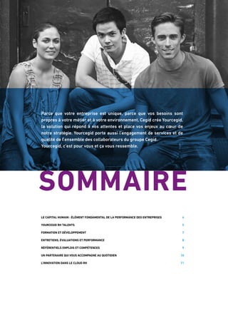 Parce que votre entreprise est unique, parce que vos besoins sont
propres à votre métier et à votre environnement, Cegid crée Yourcegid,
la solution qui répond à vos attentes et place vos enjeux au cœur de
notre stratégie. Yourcegid porte aussi l’engagement de services et de
qualité de l’ensemble des collaborateurs du groupe Cegid.
Yourcegid, c’est pour vous et ça vous ressemble.
Le capital humain : élément fondamental de la performance des entreprises 4
Yourcegid RH Talents 5
Formation et développement 7
Entretiens, évaluations et performance 8
Référentiels emplois et compétences 9
Un partenaire qui vous accompagne au quotidien 10
L’innovation dans le cloud RH 11
SOMMAIRE
 