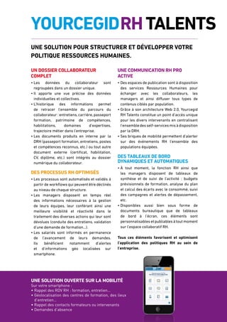 5 RESSOURCES HUMAINES
Une solution ouverte sur la mobilité
Sur votre smartphone :
• Rappel des RDV RH : formation, entretien…
• Géolocalisation des centres de formation, des lieux
d’entretien…
• Rappel des contacts formateurs ou intervenants
• Demandes d’absence
YourcegidRHTalents
Un dossier collaborateur
complet
• Les données du collaborateur sont
regroupées dans un dossier unique.
• Il apporte une vue précise des données
individuelles et collectives.
• L’historique des informations permet
de retracer l’ensemble du parcours du
collaborateur : entretiens,carrière,passeport
formation, patrimoine de compétences,
habilitations, domaines d’expertises,
trajectoire métier dans l’entreprise.
• Les documents produits en interne par la
DRH (passeport formation, entretiens, postes
et compétences reconnus, etc.) ou tout autre
document externe (certificat, habilitation,
CV, diplôme, etc.) sont intégrés au dossier
numérique du collaborateur.
Des processus RH optimisés
• Les processus sont automatisés et validés à
partir de workflows qui peuvent être déclinés
au niveau de chaque structure.
• Les managers disposent en temps réel
des informations nécessaires à la gestion
de leurs équipes, leur conférant ainsi une
meilleure visibilité et réactivité dans le
traitement des diverses actions qui leur sont
dévolues (conduite des entretiens, validation
d’une demande de formation...).
• Les salariés sont informés en permanence
de l’avancement de leurs demandes.
Ils bénéficient notamment d’alertes
et d’informations géo localisées sur
smartphone.
Une communication RH pro
active
• Des espaces de publication sont à disposition
des services Ressources Humaines pour
échanger avec les collaborateurs, les
managers et ainsi diffuser tous types de
contenus ciblés par population.
• Grâce à son architecture Web 2.0, Yourcegid
RH Talents constitue un point d’accès unique
pour les divers intervenants en centralisant
l’ensembledesself-servicesmisàdisposition
par la DRH.
• Ses briques de mobilité permettent d’alerter
sur des événements RH l’ensemble des
populations équipées.
Des tableaux de bord
dynamiques et Automatiques
• à tout moment, la fonction RH ainsi que
les managers disposent de tableaux de
synthèse et de suivi de l’activité : budgets
prévisionnels de formation, analyse du plan
et calcul des écarts avec le consommé, suivi
des campagnes et alertes de dépassement,
etc.
• Disponibles aussi bien sous forme de
documents bureautique que de tableaux
de bord à l’écran, ces éléments sont
personnalisables et publiables à tout moment
sur l’espace collaboratif RH.
Tous ces éléments favorisent et optimisent
l’application des politiques RH au sein de
l’entreprise.
une solution pour structurer et développer votre
politique Ressources Humaines.
 