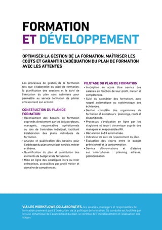 7
Formation
et développement
Optimiser la gestion de la formation, maîtriser les
coûts et garantir l’adéquation du plan de formation
avec les attentes
Les processus de gestion de la formation
tels que l’élaboration du plan de formation,
la planification des sessions et le suivi de
l’exécution du plan sont optimisés pour
permettre au service formation de piloter
efficacement son activité.
Construction du plan de
formation
• Recensement des besoins en formation
exprimés directement par les collaborateurs,
managers, responsables opérationnels
ou lors de l’entretien individuel, facilitant
l’élaboration des plans individuels de
formation.
• Analyse et qualification des besoins pour
l’arbitrage du plan annuel par service, métier
et thème.
• Quantification du plan et constitution des
éléments de budget et de facturation.
• Mise en ligne des catalogues intra ou inter
entreprises, accessibles par profil métier et
domaine de compétences.
Pilotage du plan de formation
• Inscription en accès libre service des
salariés en fonction de leur profil, métier et
compétences.
• Suivi du calendrier des formations avec
rappel automatique ou systématique des
échéances.
• Gestion complète des organismes de
formation et animateurs : plannings, coûts et
disponibilités.
• Processus d’évaluation en ligne par les
stagiaires et report dynamique auprès des
managers et responsables RH.
• Déclaration 2483 automatisée.
• Indicateur de suivi de l’avancement du plan.
• Évaluation des écarts entre le budget
prévisionnel et la consommation.
• Service d’informations et d’alertes
sur smartphones : planning, adresse,
géolocalisation.
Via les workflows collaboratifs, les salariés, managers et responsables de
formation prennent part à l’exécution de la politique de formation. Sa conduite est facilitée par
le suivi dynamique de l’avancement du plan, le contrôle de l’investissement et l’évaluation des
stages.
 
