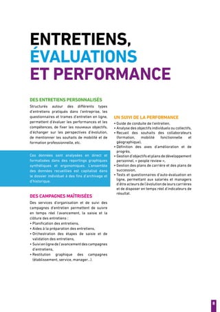 8
Entretiens,
évaluations
et performance
Des entretiens personnalisés
Structurés autour des différents types
d’entretiens pratiqués dans l’entreprise, les
questionnaires et trames d’entretien en ligne,
permettent d’évaluer les performances et les
compétences, de fixer les nouveaux objectifs,
d’échanger sur les perspectives d’évolution,
de mentionner les souhaits de mobilité et de
formation professionnelle, etc.
Ces données sont analysées en direct et
formalisées dans des reportings graphiques
synthétiques et ergonomiques. L’ensemble
des données recueillies est capitalisé dans
le dossier individuel à des fins d’archivage et
d’historique.
Des campagnes maîtrisées
Des services d’organisation et de suivi des
campagnes d’entretien permettent de suivre
en temps réel l’avancement, la saisie et la
clôture des entretiens :
• Planification des entretiens,
• Aides à la préparation des entretiens,
• Orchestration des étapes de saisie et de
validation des entretiens,
• Suivienlignedel’avancementdescampagnes
d’entretiens,
• Restitution graphique des campagnes
(établissement, service, manager...).
Un suivi de la performance
• Guide de conduite de l’entretien,
• Analyse des objectifs individuels ou collectifs,
• Recueil des souhaits des collaborateurs
(formation, mobilité fonctionnelle et
géographique),
• Définition des axes d’amélioration et de
progrès,
• Gestion d’objectifs et plans de développement
personnel, « people review »,
• Gestion des plans de carrière et des plans de
succession,
• Tests et questionnaires d’auto-évaluation en
ligne, permettant aux salariés et managers
d’êtreacteursdel’évolutiondeleurscarrières
et de disposer en temps réel d’indicateurs de
résultat.
 