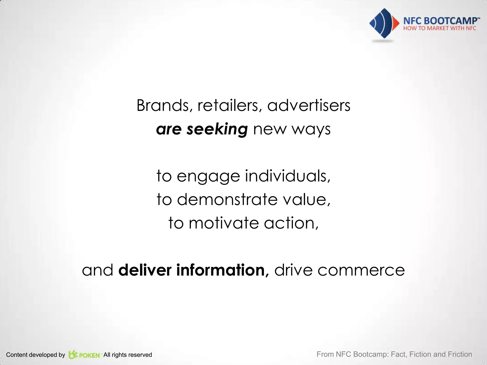Brands, retailers, advertisers
                                       are seeking new ways

                                               to engage individuals,
                                               to demonstrate value,
                                                 to motivate action,

                       and deliver information, drive commerce




Content developed by     All rights reserved                       From NFC Bootcamp: Fact, Fiction and Friction
 