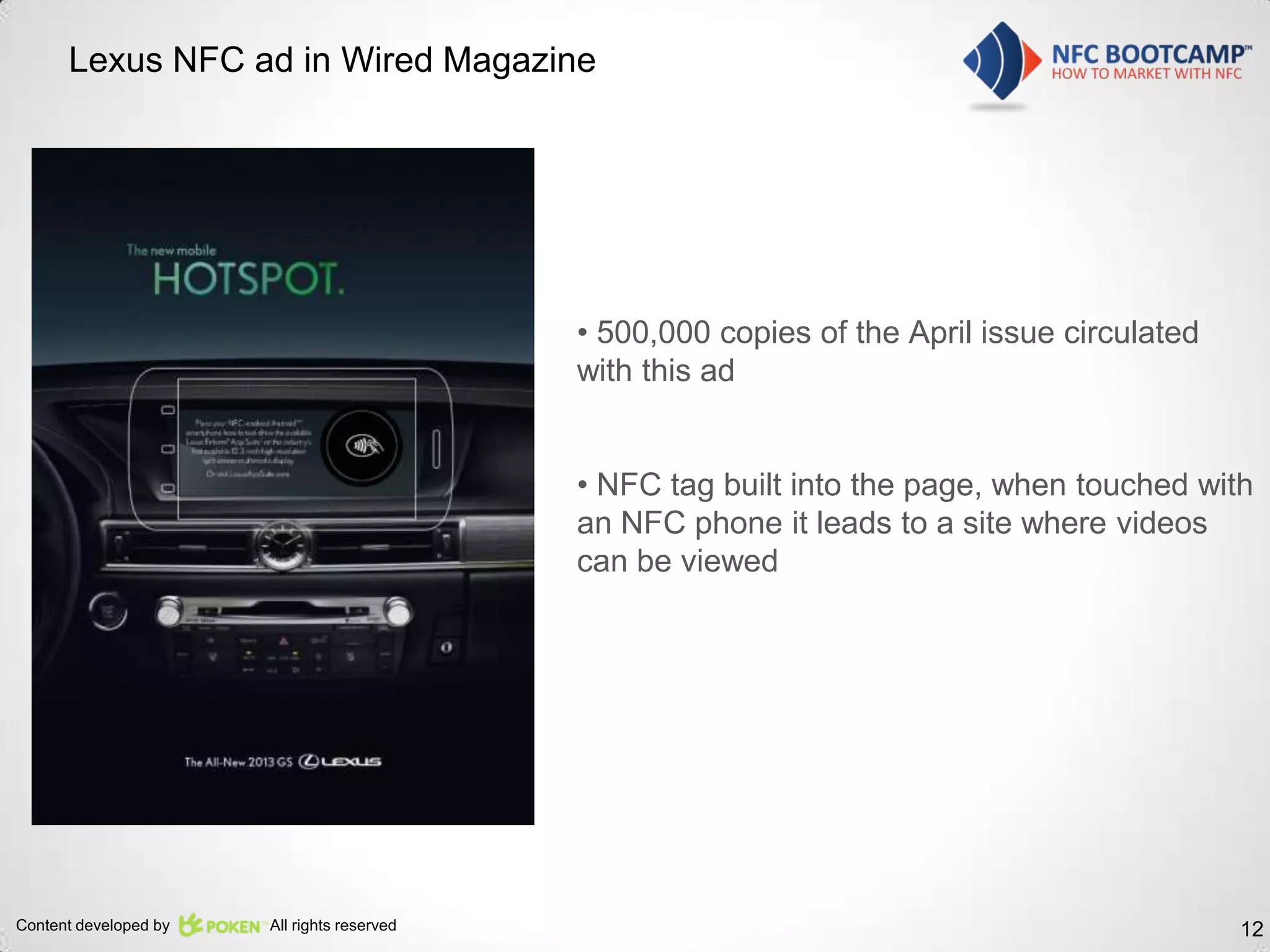 Lexus NFC ad in Wired Magazine




                                             • 500,000 copies of the April issue circulated
                                             with this ad


                                             • NFC tag built into the page, when touched with
                                             an NFC phone it leads to a site where videos
                                             can be viewed




Content developed by   All rights reserved                                                    12
 
