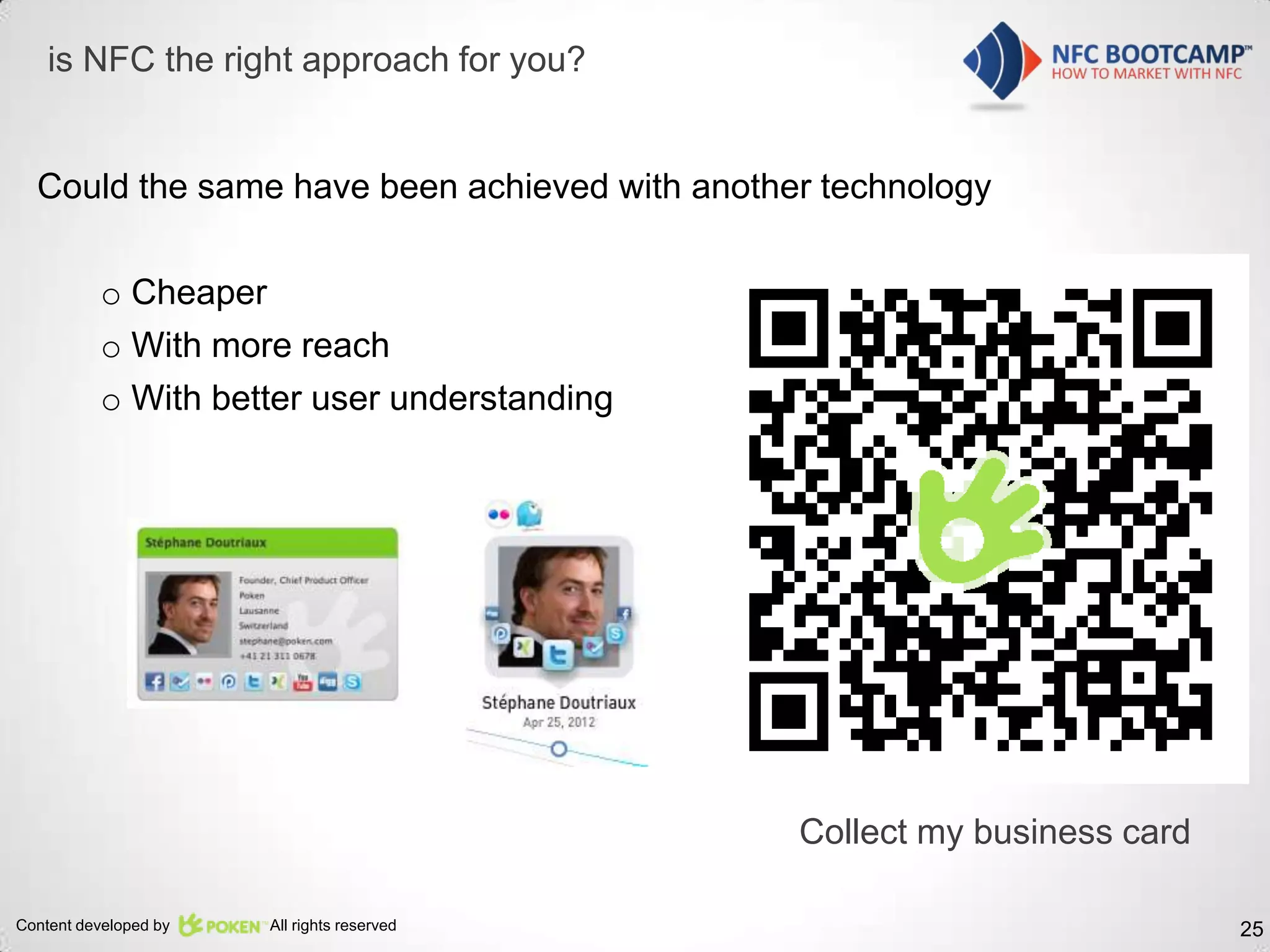 is NFC the right approach for you?


  Could the same have been achieved with another technology

          o Cheaper
          o With more reach
          o With better user understanding




                                               Collect my business card

Content developed by   All rights reserved                                25
 