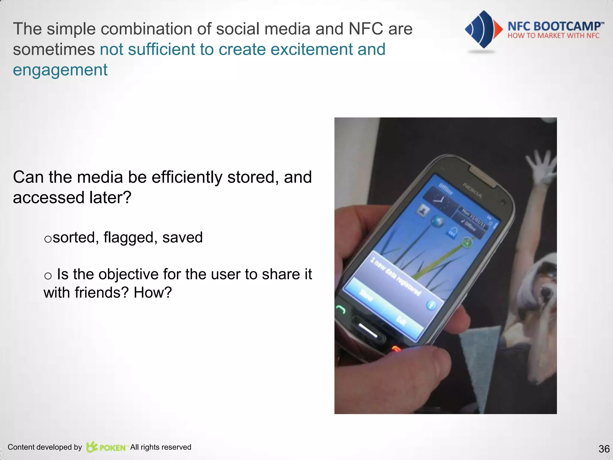 The simple combination of social media and NFC are
 sometimes not sufficient to create excitement and
 engagement




 Can the media be efficiently stored, and
 accessed later?

         osorted, flagged, saved

         o Is the objective for the user to share it
         with friends? How?




Content developed by   All rights reserved             36
 