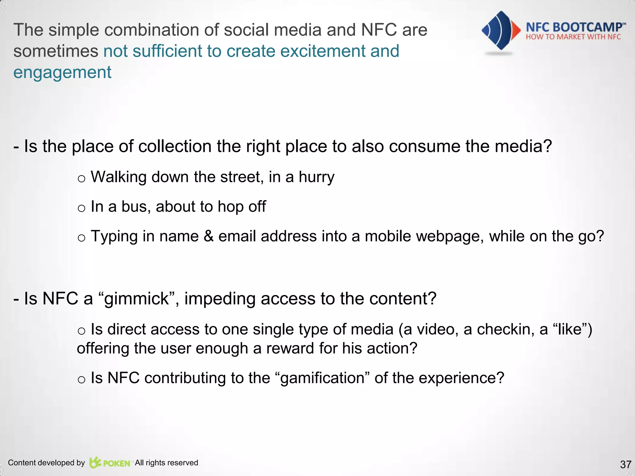 The simple combination of social media and NFC are
 sometimes not sufficient to create excitement and
 engagement



 - Is the place of collection the right place to also consume the media?
                 o Walking down the street, in a hurry
                 o In a bus, about to hop off
                 o Typing in name & email address into a mobile webpage, while on the go?


 - Is NFC a “gimmick”, impeding access to the content?
                 o Is direct access to one single type of media (a video, a checkin, a “like”)
                 offering the user enough a reward for his action?
                 o Is NFC contributing to the “gamification” of the experience?




Content developed by     All rights reserved                                                     37
 