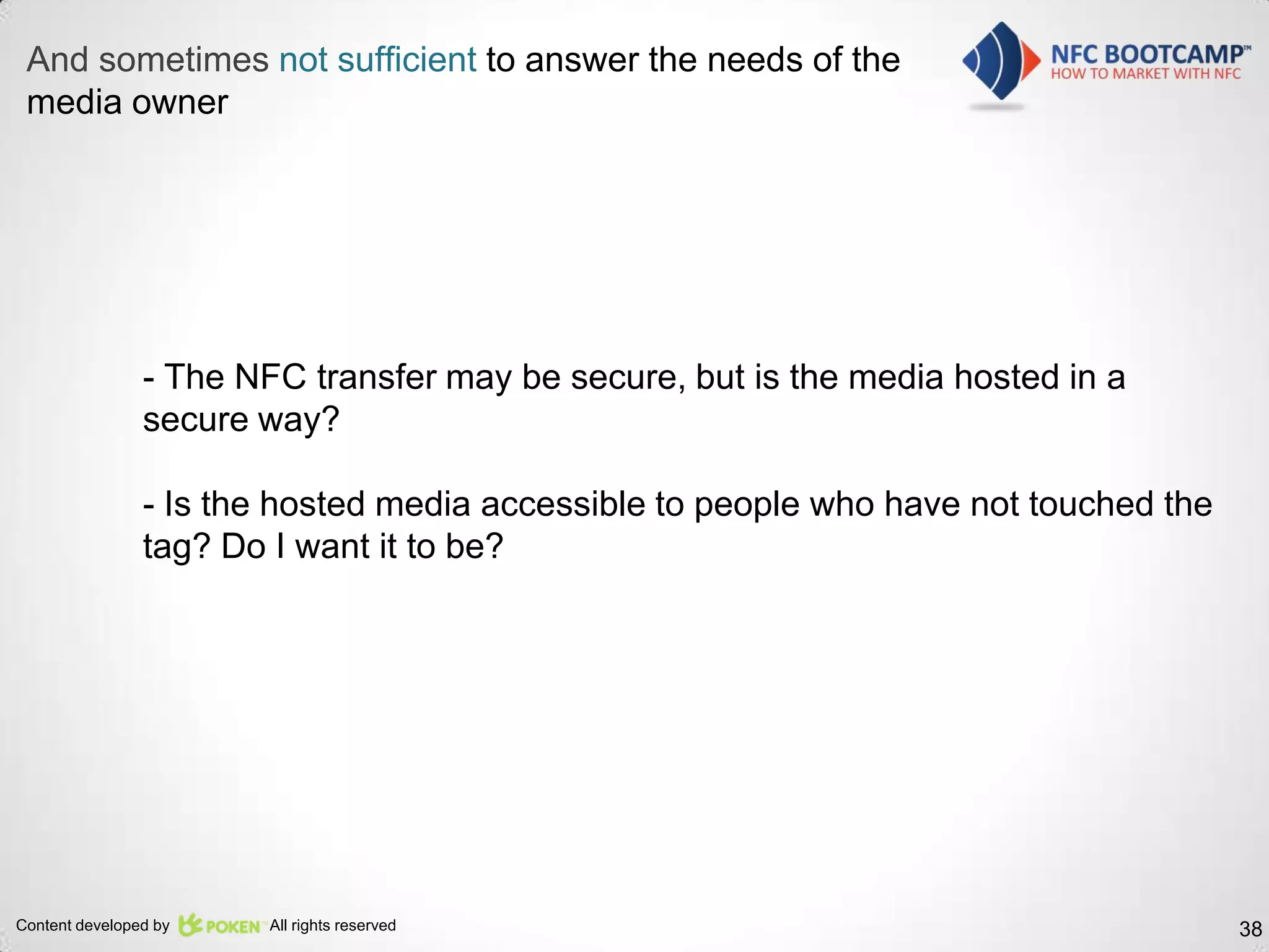 And sometimes not sufficient to answer the needs of the
 media owner




                - The NFC transfer may be secure, but is the media hosted in a
                secure way?

                - Is the hosted media accessible to people who have not touched the
                tag? Do I want it to be?




Content developed by   All rights reserved                                            38
 