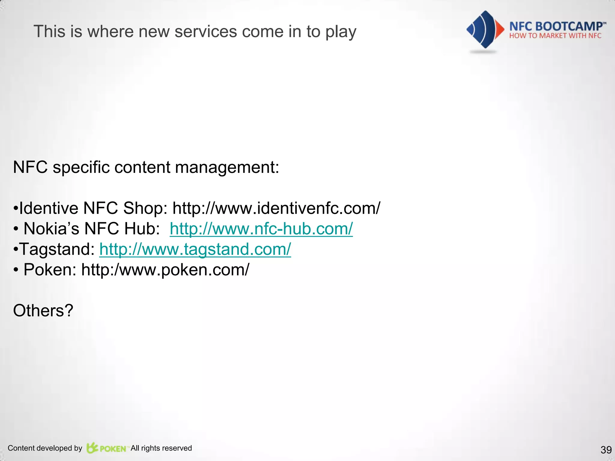 This is where new services come in to play




 NFC specific content management:

 •Identive NFC Shop: http://www.identivenfc.com/
 • Nokia’s NFC Hub: http://www.nfc-hub.com/
 •Tagstand: http://www.tagstand.com/
 • Poken: http:/www.poken.com/

 Others?




Content developed by   All rights reserved         39
 