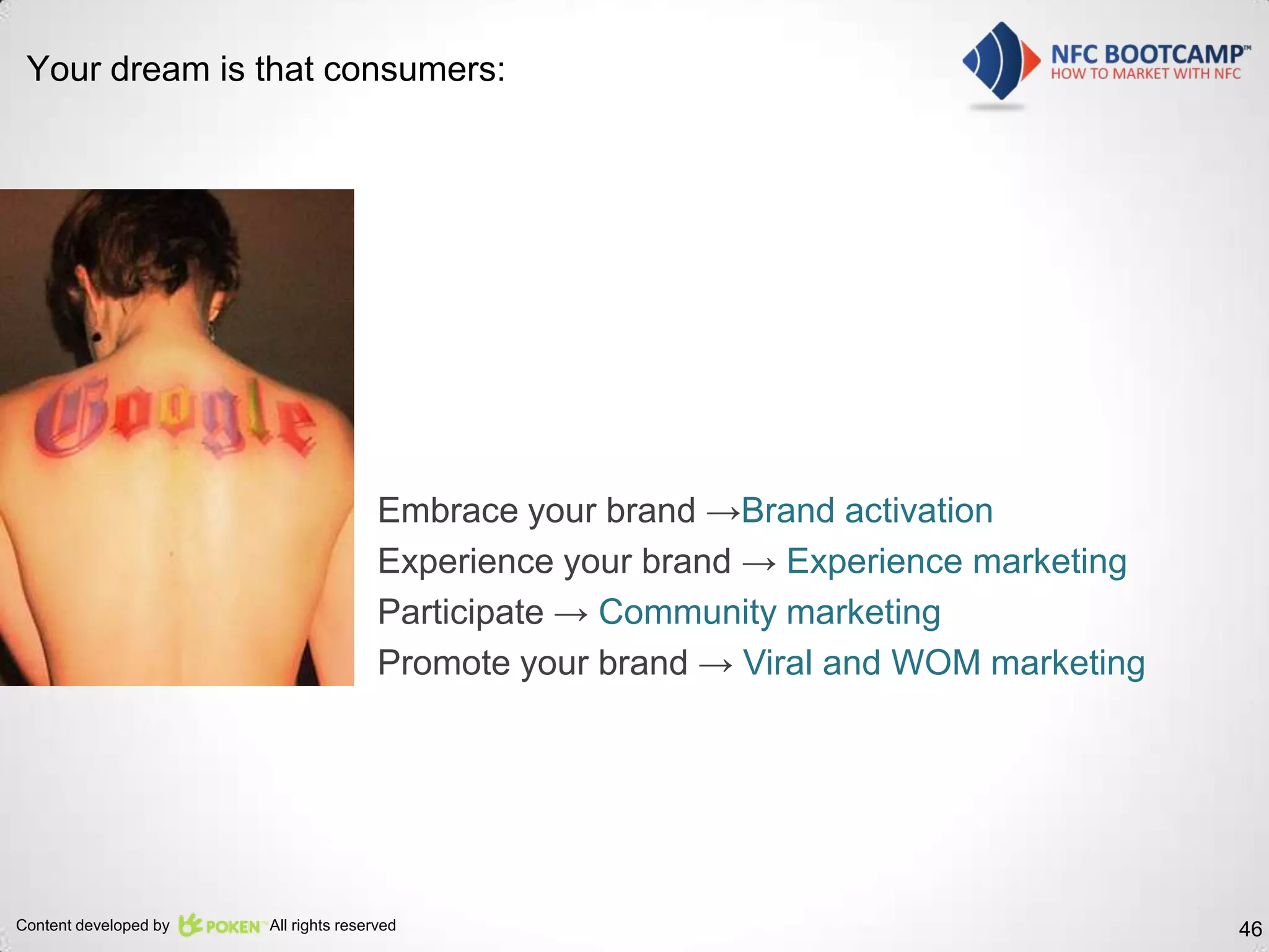 Your dream is that consumers:




                                       Embrace your brand →Brand activation
                                       Experience your brand → Experience marketing
                                       Participate → Community marketing
                                       Promote your brand → Viral and WOM marketing




Content developed by   All rights reserved                                            46
 