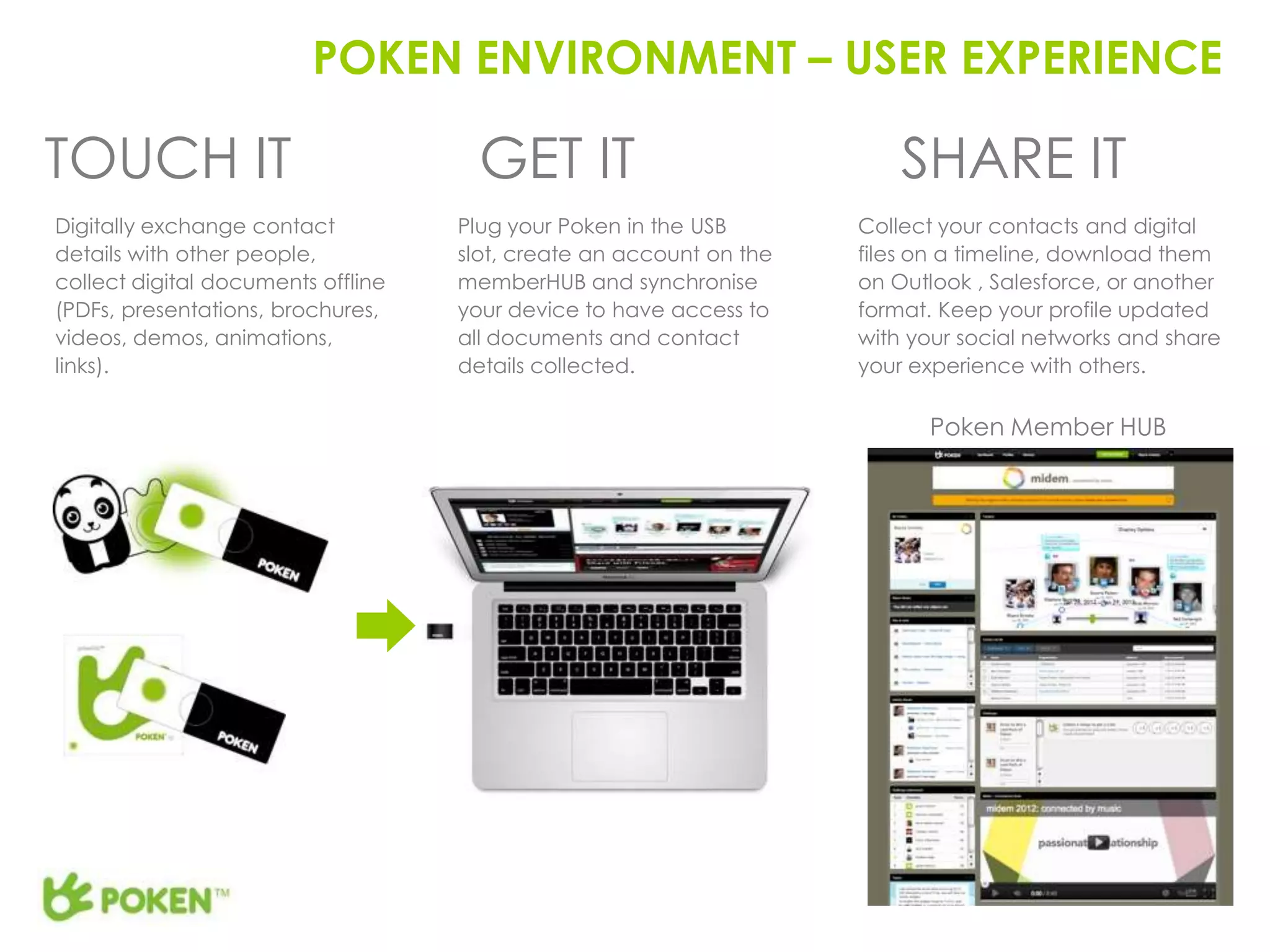 POKEN ENVIRONMENT – USER EXPERIENCE

TOUCH IT                              GET IT                             SHARE IT
Digitally exchange contact          Plug your Poken in the USB       Collect your contacts and digital
details with other people,          slot, create an account on the   files on a timeline, download them
collect digital documents offline   memberHUB and synchronise        on Outlook , Salesforce, or another
(PDFs, presentations, brochures,    your device to have access to    format. Keep your profile updated
videos, demos, animations,          all documents and contact        with your social networks and share
links).                             details collected.               your experience with others.

                                                                           Poken Member HUB
 