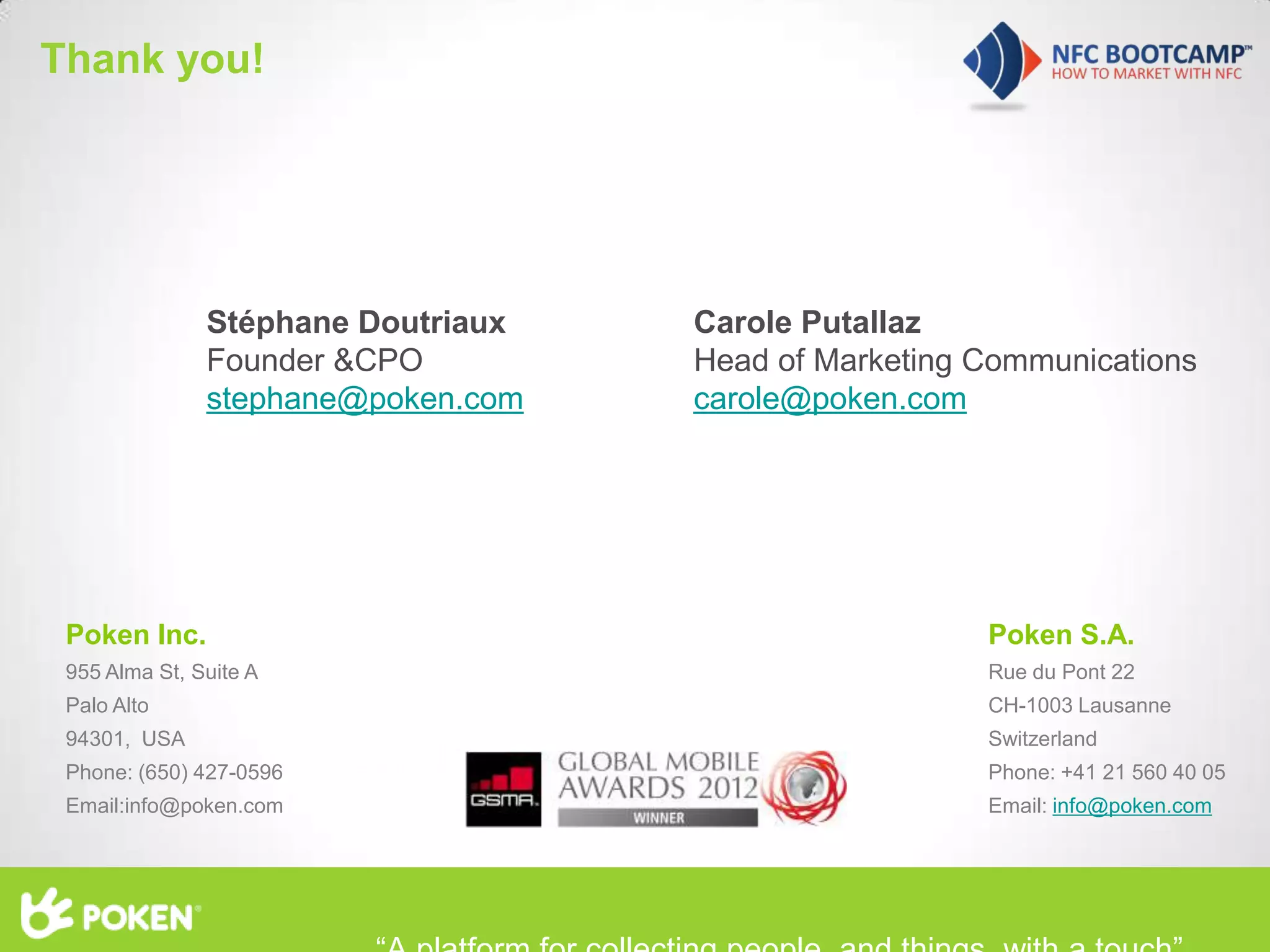 Thank you!




                       Stéphane Doutriaux          Carole Putallaz
                       Founder &CPO                Head of Marketing Communications
                       stephane@poken.com          carole@poken.com




      Poken Inc.                                                     Poken S.A.
      955 Alma St, Suite A                                           Rue du Pont 22
      Palo Alto                                                      CH-1003 Lausanne
      94301, USA                                                     Switzerland
      Phone: (650) 427-0596                                          Phone: +41 21 560 40 05
      Email:info@poken.com                                           Email: info@poken.com




Content developed by         All rights reserved
 