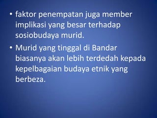 • faktor penempatan juga member
  implikasi yang besar terhadap
  sosiobudaya murid.
• Murid yang tinggal di Bandar
  biasanya akan lebih terdedah kepada
  kepelbagaian budaya etnik yang
  berbeza.
 