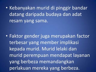 • Kebanyakan murid di pinggir bandar
  datang daripada budaya dan adat
  resam yang sama.

• Faktor gender juga merupakan factor
  terbesar yang member implikasi
  kepada murid. Murid lelaki dan
  murid perempuan mendapat layanan
  yang berbeza memandangkan
  perlakuan mereka yang berbeza.
 