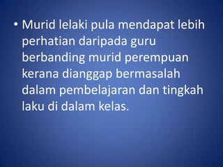 • Murid lelaki pula mendapat lebih
  perhatian daripada guru
  berbanding murid perempuan
  kerana dianggap bermasalah
  dalam pembelajaran dan tingkah
  laku di dalam kelas.
 