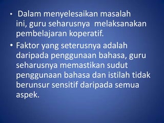 •  Dalam menyelesaikan masalah
  ini, guru seharusnya melaksanakan
  pembelajaran koperatif.
• Faktor yang seterusnya adalah
  daripada penggunaan bahasa, guru
  seharusnya memastikan sudut
  penggunaan bahasa dan istilah tidak
  berunsur sensitif daripada semua
  aspek.
 
