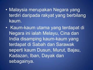 • Malaysia merupakan Negara yang
  terdiri daripada rakyat yang berbilang
  kaum.
• Kaum-kaum utama yang terdapat di
  Negara ini ialah Melayu, Cina dan
  India disamping kaum-kaum yang
  terdapat di Sabah dan Sarawak
  seperti kaum Dusun, Murut, Bajau,
  Kadazan, Iban, Dayak dan
  sebagainya.
 