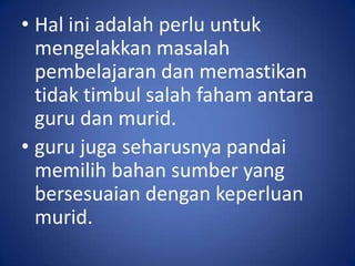 • Hal ini adalah perlu untuk
  mengelakkan masalah
  pembelajaran dan memastikan
  tidak timbul salah faham antara
  guru dan murid.
• guru juga seharusnya pandai
  memilih bahan sumber yang
  bersesuaian dengan keperluan
  murid.
 