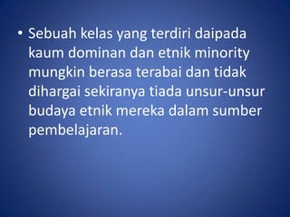 • Sebuah kelas yang terdiri daipada
  kaum dominan dan etnik minority
  mungkin berasa terabai dan tidak
  dihargai sekiranya tiada unsur-unsur
  budaya etnik mereka dalam sumber
  pembelajaran.
 