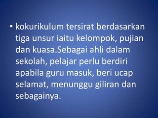 • kokurikulum tersirat berdasarkan
  tiga unsur iaitu kelompok, pujian
  dan kuasa.Sebagai ahli dalam
  sekolah, pelajar perlu berdiri
  apabila guru masuk, beri ucap
  selamat, menunggu giliran dan
  sebagainya.
 