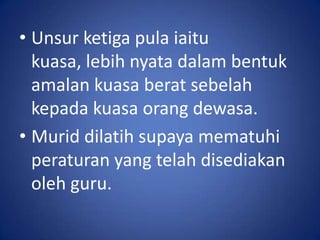 • Unsur ketiga pula iaitu
  kuasa, lebih nyata dalam bentuk
  amalan kuasa berat sebelah
  kepada kuasa orang dewasa.
• Murid dilatih supaya mematuhi
  peraturan yang telah disediakan
  oleh guru.
 