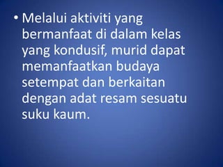 • Melalui aktiviti yang
  bermanfaat di dalam kelas
  yang kondusif, murid dapat
  memanfaatkan budaya
  setempat dan berkaitan
  dengan adat resam sesuatu
  suku kaum.
 