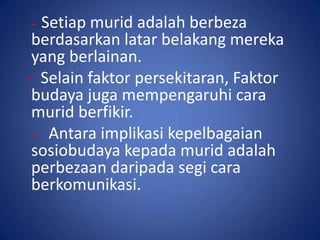- Setiap murid adalah berbeza
 berdasarkan latar belakang mereka
 yang berlainan.
- Selain faktor persekitaran, Faktor
 budaya juga mempengaruhi cara
 murid berfikir.
 - Antara implikasi kepelbagaian
 sosiobudaya kepada murid adalah
 perbezaan daripada segi cara
 berkomunikasi.
 